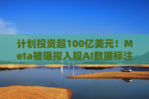 计划投资超100亿美元！Meta被曝拟入股AI数据标注公司