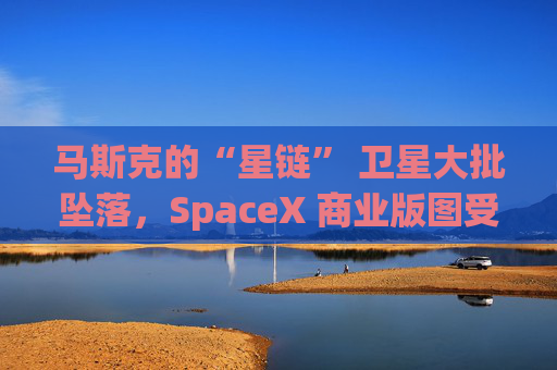 马斯克的“星链” 卫星大批坠落，SpaceX 商业版图受挫