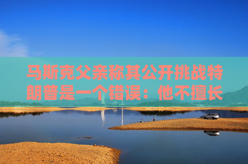 马斯克父亲称其公开挑战特朗普是一个错误：他不擅长搞政治