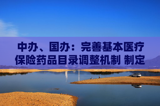 中办、国办：完善基本医疗保险药品目录调整机制 制定出台商业健康保险创新药品目录