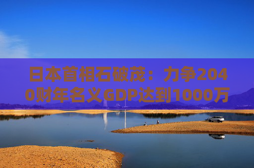 日本首相石破茂：力争2040财年名义GDP达到1000万亿日元