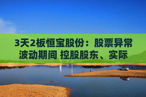 3天2板恒宝股份：股票异常波动期间 控股股东、实际控制人存在减持公司股票的情形