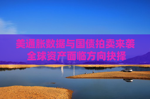 美通胀数据与国债拍卖来袭 全球资产面临方向抉择
