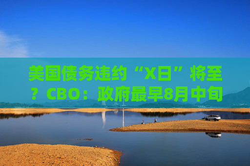 美国债务违约“X日”将至？CBO：政府最早8月中旬就没钱花了！