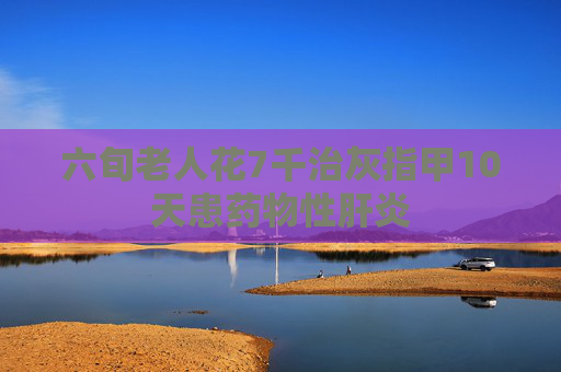 六旬老人花7千治灰指甲10天患药物性肝炎