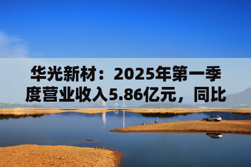 华光新材：2025年第一季度营业收入5.86亿元，同比增长62.58%  第1张