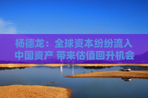 杨德龙：全球资本纷纷流入中国资产 带来估值回升机会