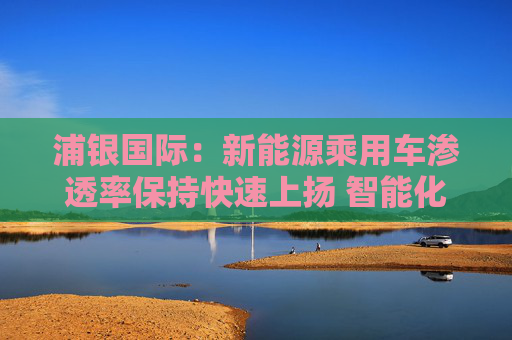 浦银国际：新能源乘用车渗透率保持快速上扬 智能化增量零部件产业链同步大涨