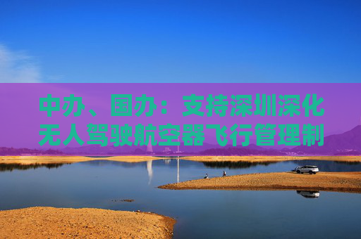 中办、国办：支持深圳深化无人驾驶航空器飞行管理制度改革创新 完善低空飞行监管规则