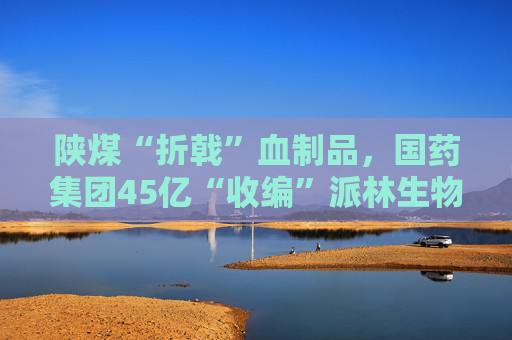 陕煤“折戟”血制品，国药集团45亿“收编”派林生物