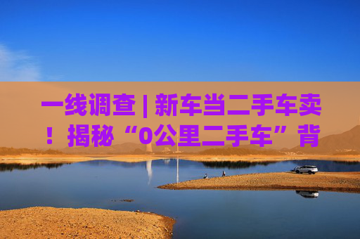 一线调查 | 新车当二手车卖！揭秘“0公里二手车”背后灰色产业链：主机厂清库、4S店冲量、出口车商跨境套利