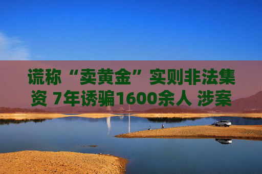 谎称“卖黄金”实则非法集资 7年诱骗1600余人 涉案金额超4亿元  第1张