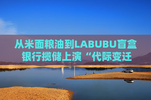 从米面粮油到LABUBU盲盒 银行揽储上演“代际变迁” 卷赠品模式难以持续  第1张
