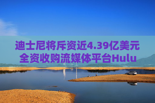 迪士尼将斥资近4.39亿美元全资收购流媒体平台Hulu