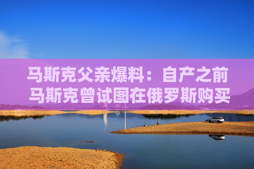 马斯克父亲爆料：自产之前 马斯克曾试图在俄罗斯购买火箭