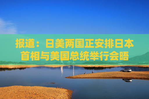 报道：日美两国正安排日本首相与美国总统举行会晤