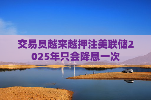 交易员越来越押注美联储2025年只会降息一次