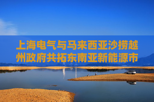 上海电气与马来西亚沙捞越州政府共拓东南亚新能源市场新机遇