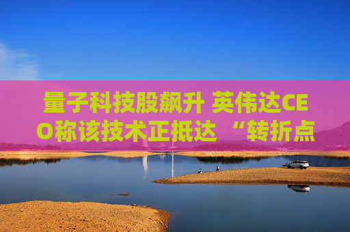 量子科技股飙升 英伟达CEO称该技术正抵达 “转折点”