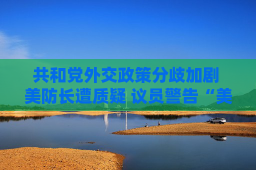 共和党外交政策分歧加剧 美防长遭质疑 议员警告“美国将成输家”