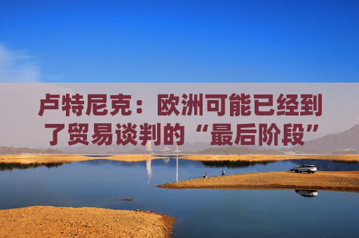 卢特尼克：欧洲可能已经到了贸易谈判的“最后阶段”