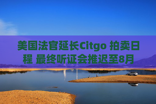 美国法官延长Citgo 拍卖日程 最终听证会推迟至8月