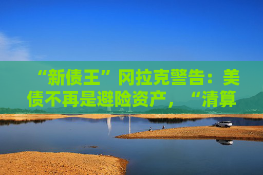 “新债王”冈拉克警告：美债不再是避险资产，“清算时刻即将来临”