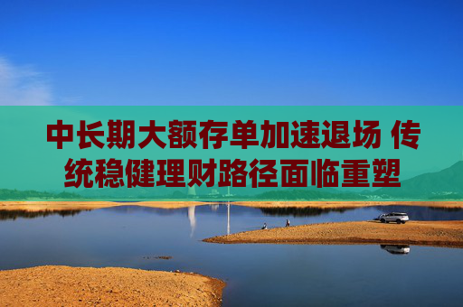中长期大额存单加速退场 传统稳健理财路径面临重塑