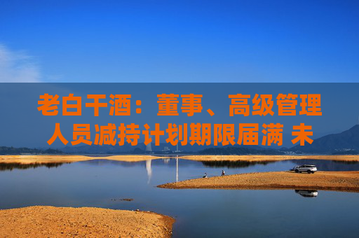 老白干酒：董事、高级管理人员减持计划期限届满 未减持公司股份