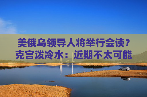 美俄乌领导人将举行会谈？克宫泼冷水：近期不太可能发生