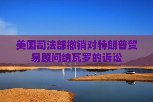 美国司法部撤销对特朗普贸易顾问纳瓦罗的诉讼