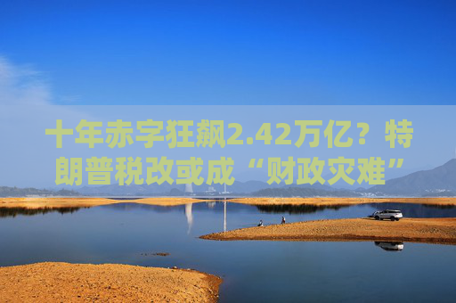 十年赤字狂飙2.42万亿？特朗普税改或成“财政灾难”！
