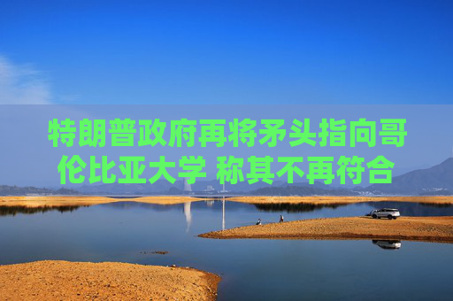 特朗普政府再将矛头指向哥伦比亚大学 称其不再符合认证标准