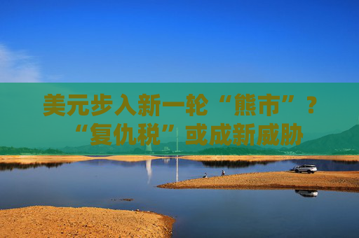 美元步入新一轮“熊市”？“复仇税”或成新威胁