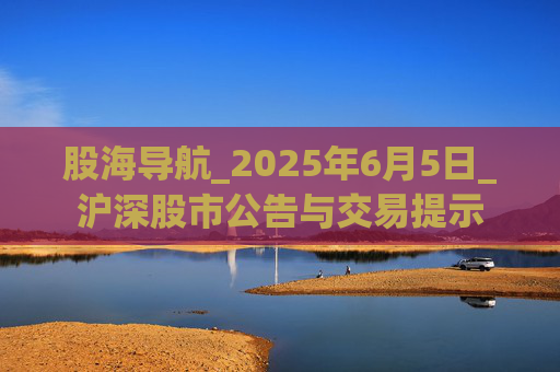 股海导航_2025年6月5日_沪深股市公告与交易提示