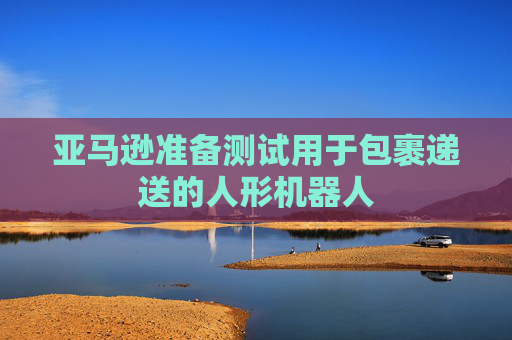 亚马逊准备测试用于包裹递送的人形机器人