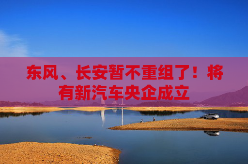 东风、长安暂不重组了！将有新汽车央企成立