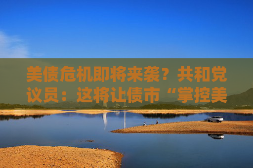 美债危机即将来袭？共和党议员：这将让债市“掌控美国”！