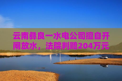 云南彝良一水电公司擅自开闸放水，法院判赔204万元生态修复费