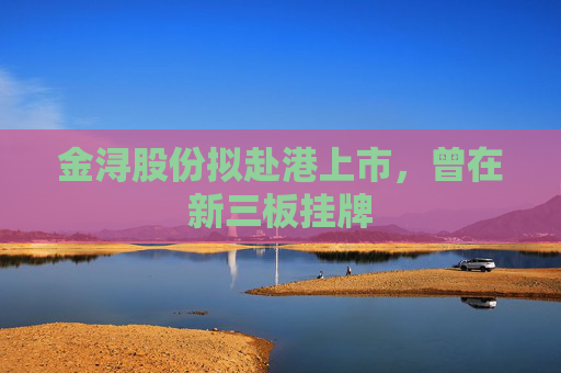金浔股份拟赴港上市，曾在新三板挂牌