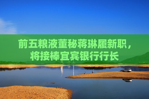 前五粮液董秘蒋琳履新职，将接棒宜宾银行行长