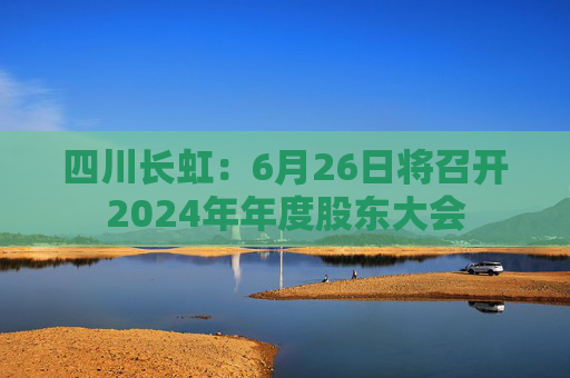 4500网约外围模特女神 四川长虹：6月26日将召开2024年年度股东大会  第1张
