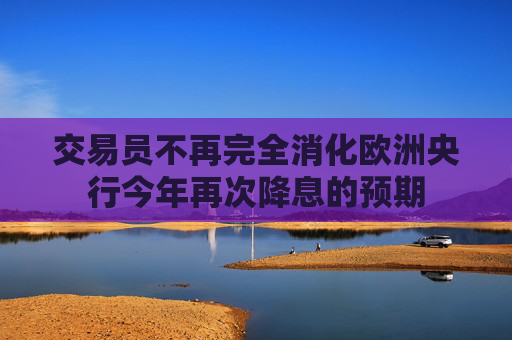 交易员不再完全消化欧洲央行今年再次降息的预期