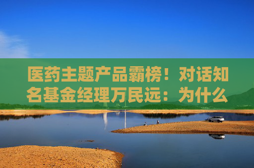 医药主题产品霸榜！对话知名基金经理万民远：为什么他说当下创新药“大部分都是纯炒”