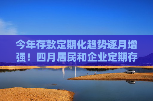今年存款定期化趋势逐月增强！四月居民和企业定期存款均创新高
