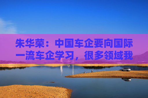 朱华荣：中国车企要向国际一流车企学习，很多领域我们还不知道
