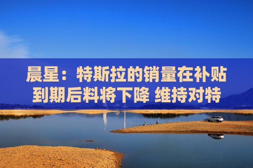 晨星：特斯拉的销量在补贴到期后料将下降 维持对特斯拉股票250美元的公允价值估值