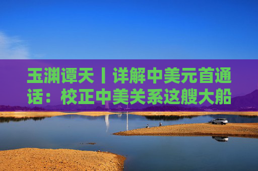玉渊谭天丨详解中美元首通话：校正中美关系这艘大船的航向