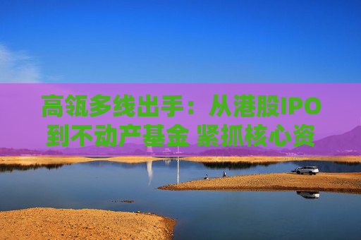 高瓴多线出手：从港股IPO到不动产基金 紧抓核心资产新周期