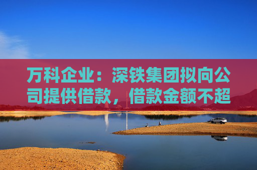 万科企业：深铁集团拟向公司提供借款，借款金额不超过30亿元
